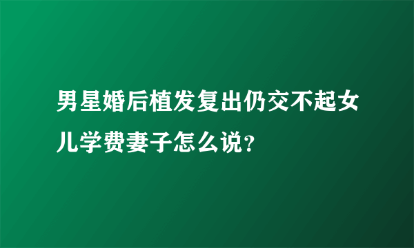 男星婚后植发复出仍交不起女儿学费妻子怎么说？