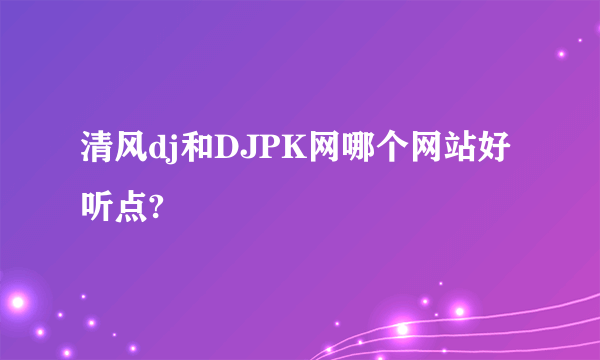 清风dj和DJPK网哪个网站好听点?