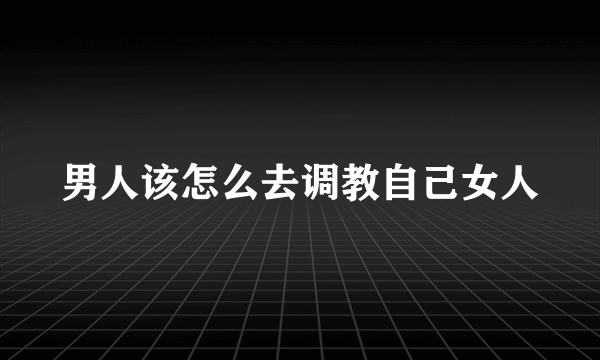 男人该怎么去调教自己女人