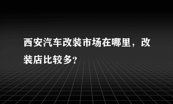 西安汽车改装市场在哪里，改装店比较多？