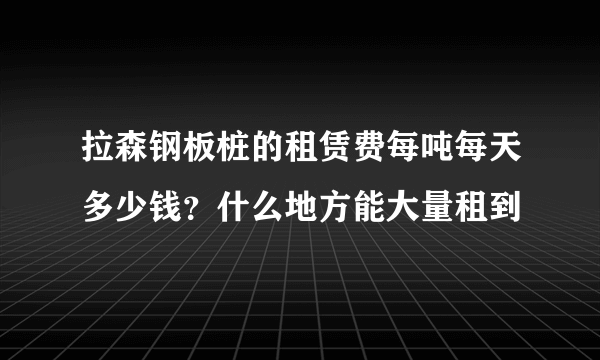 拉森钢板桩的租赁费每吨每天多少钱？什么地方能大量租到