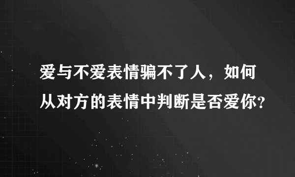 爱与不爱表情骗不了人，如何从对方的表情中判断是否爱你？