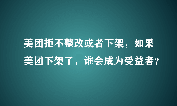 美团拒不整改或者下架，如果美团下架了，谁会成为受益者？