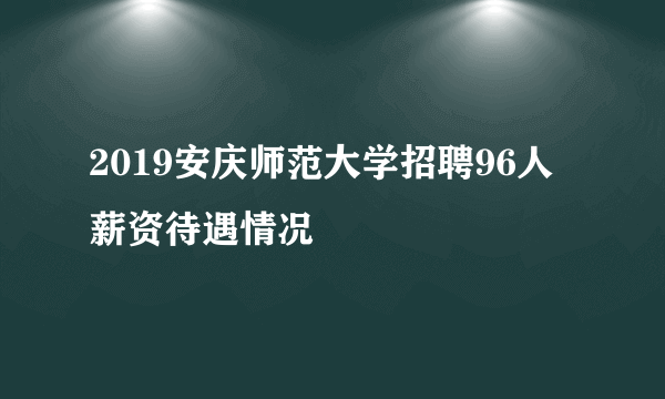 2019安庆师范大学招聘96人薪资待遇情况