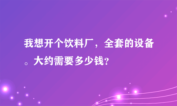 我想开个饮料厂，全套的设备。大约需要多少钱？