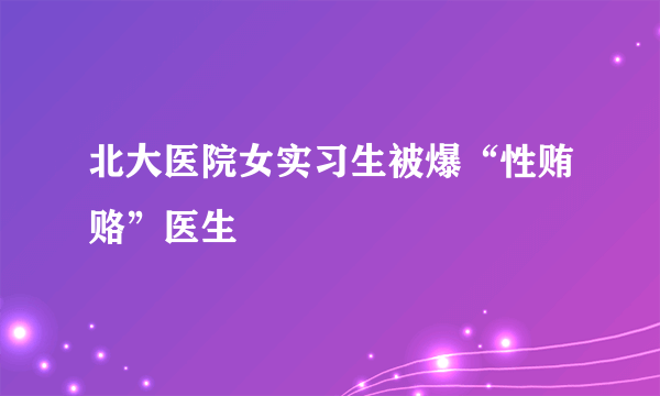 北大医院女实习生被爆“性贿赂”医生