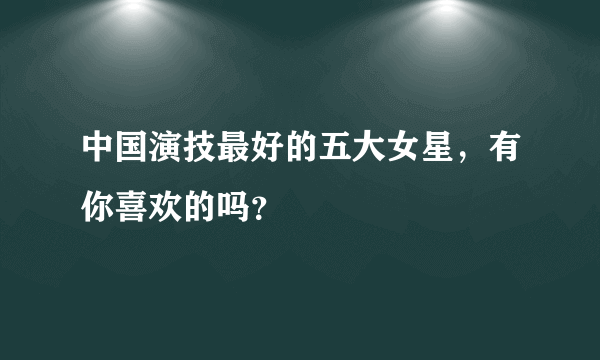 中国演技最好的五大女星，有你喜欢的吗？