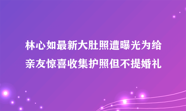 林心如最新大肚照遭曝光为给亲友惊喜收集护照但不提婚礼