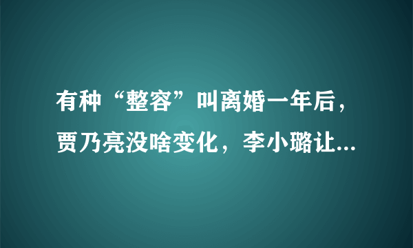 有种“整容”叫离婚一年后，贾乃亮没啥变化，李小璐让人认不出来，为什么？