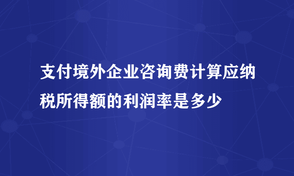 支付境外企业咨询费计算应纳税所得额的利润率是多少