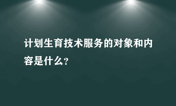 计划生育技术服务的对象和内容是什么？