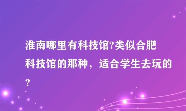 淮南哪里有科技馆?类似合肥科技馆的那种，适合学生去玩的？