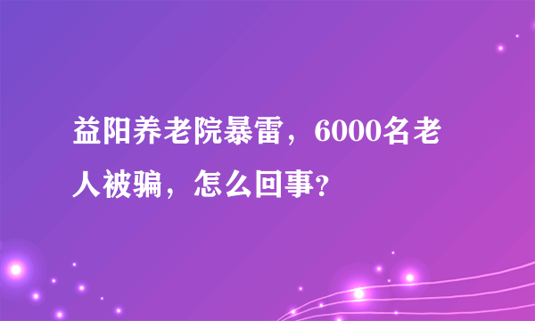 益阳养老院暴雷，6000名老人被骗，怎么回事？