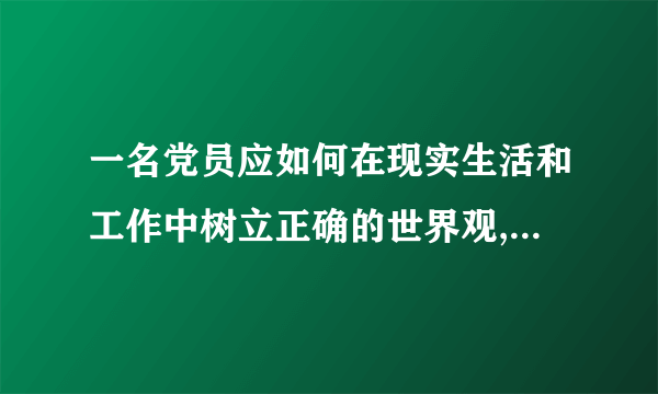 一名党员应如何在现实生活和工作中树立正确的世界观,人生观,价值观