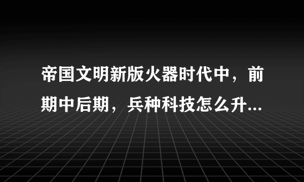 帝国文明新版火器时代中，前期中后期，兵种科技怎么升级，武将怎么升级，等等，求攻略？