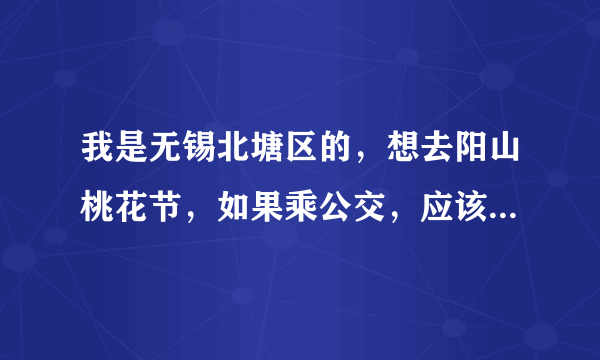 我是无锡北塘区的，想去阳山桃花节，如果乘公交，应该乘什么车，哪站下？