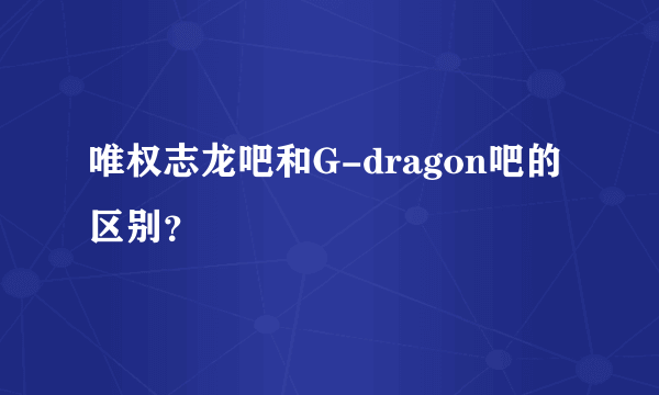 唯权志龙吧和G-dragon吧的区别？