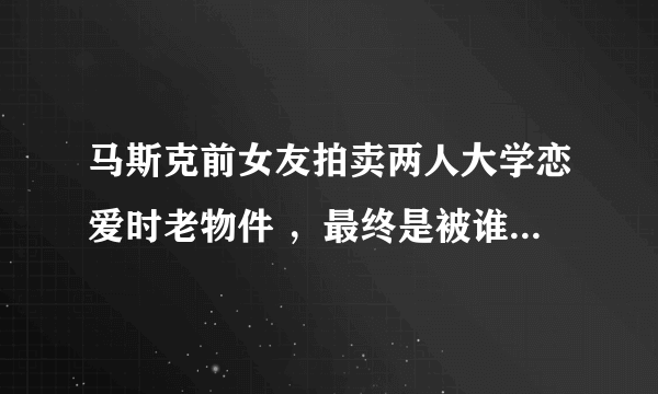 马斯克前女友拍卖两人大学恋爱时老物件 ，最终是被谁拍走的？