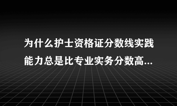 为什么护士资格证分数线实践能力总是比专业实务分数高几分？不是一般都是实践能力比较难吗？