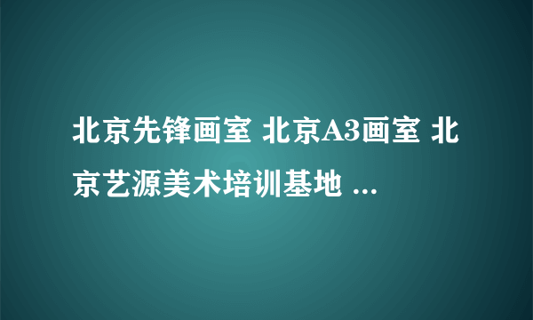 北京先锋画室 北京A3画室 北京艺源美术培训基地 哪个画室比较好 人比较少