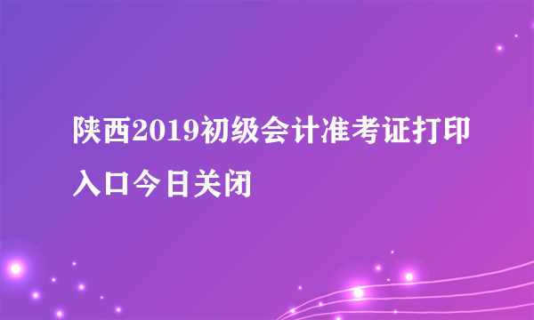 陕西2019初级会计准考证打印入口今日关闭