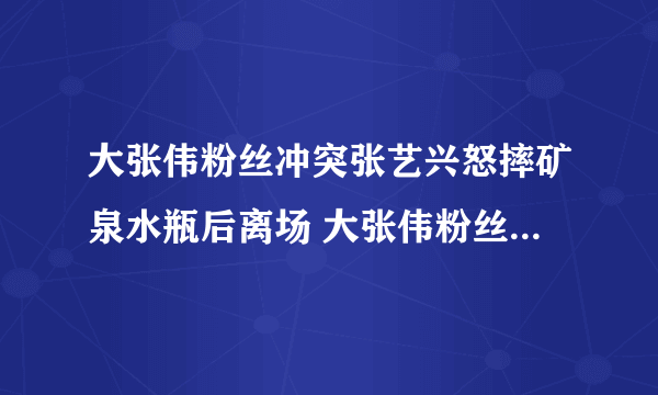 大张伟粉丝冲突张艺兴怒摔矿泉水瓶后离场 大张伟粉丝事件始末真相