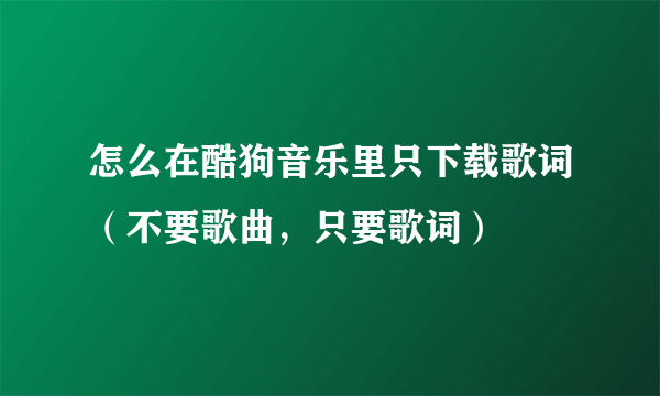 怎么在酷狗音乐里只下载歌词（不要歌曲，只要歌词）