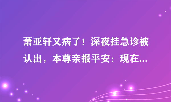 萧亚轩又病了！深夜挂急诊被认出，本尊亲报平安：现在一切都很好