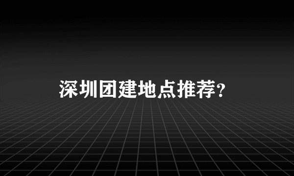 深圳团建地点推荐？