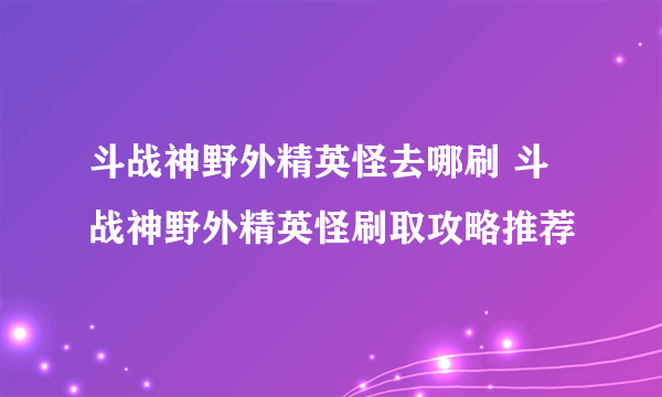 斗战神野外精英怪去哪刷 斗战神野外精英怪刷取攻略推荐