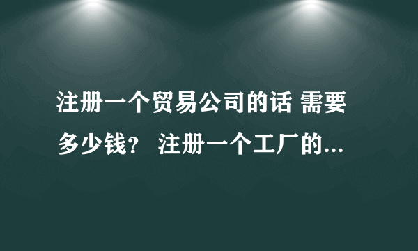 注册一个贸易公司的话 需要多少钱？ 注册一个工厂的话，费用又是多少？ 每年的费用分别大约是多少那？