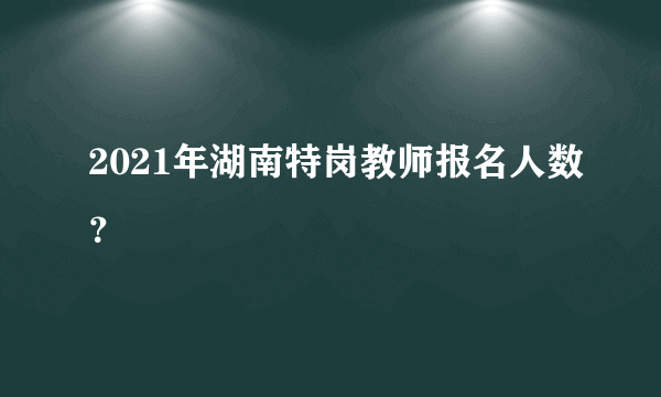 2021年湖南特岗教师报名人数？