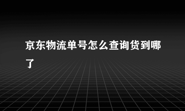 京东物流单号怎么查询货到哪了