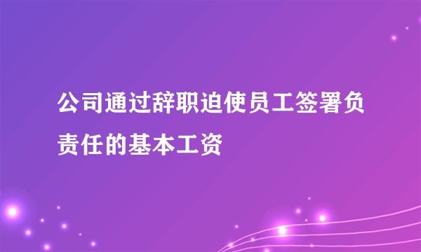 公司通过辞职迫使员工签署负责任的基本工资