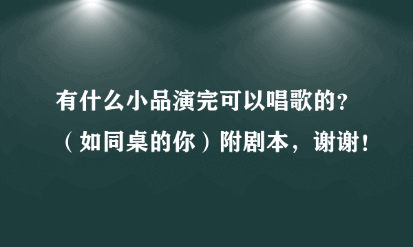 有什么小品演完可以唱歌的？（如同桌的你）附剧本，谢谢！