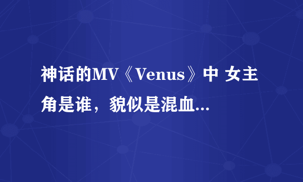 神话的MV《Venus》中 女主角是谁，貌似是混血儿哦，，漂亮很哎~~