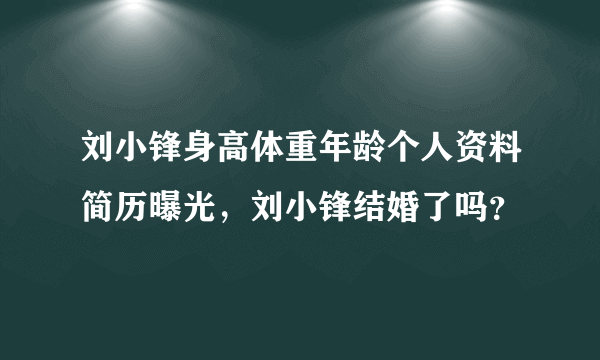 刘小锋身高体重年龄个人资料简历曝光，刘小锋结婚了吗？