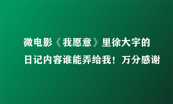 微电影《我愿意》里徐大宇的日记内容谁能弄给我！万分感谢