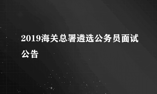 2019海关总署遴选公务员面试公告