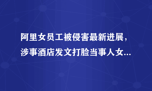 阿里女员工被侵害最新进展，涉事酒店发文打脸当事人女主，具体是什么情况？