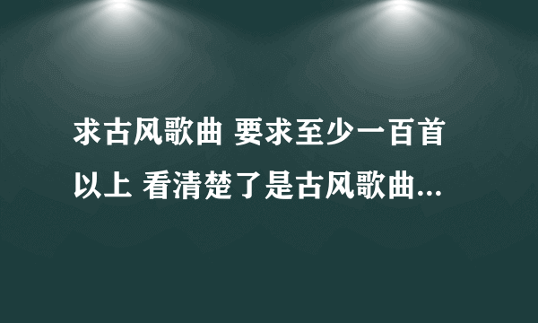 求古风歌曲 要求至少一百首以上 看清楚了是古风歌曲 古韵遗风吧里有整理的 要经典一点的