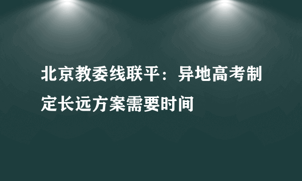 北京教委线联平：异地高考制定长远方案需要时间