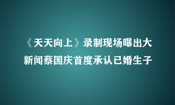 《天天向上》录制现场曝出大新闻蔡国庆首度承认已婚生子