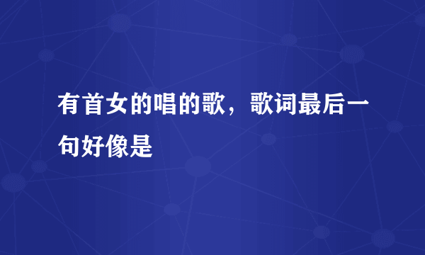 有首女的唱的歌，歌词最后一句好像是