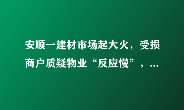 安顺一建材市场起大火，受损商户质疑物业“反应慢”，物业回应：尽到了责任, 你怎么看？