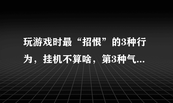 玩游戏时最“招恨”的3种行为，挂机不算啥，第3种气的人哆嗦