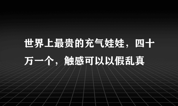 世界上最贵的充气娃娃，四十万一个，触感可以以假乱真