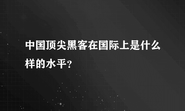 中国顶尖黑客在国际上是什么样的水平？