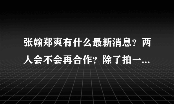 张翰郑爽有什么最新消息？两人会不会再合作？除了拍一起来看流星雨，一起又看流星雨，电影无极限还有什么