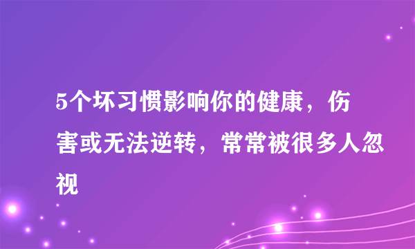 5个坏习惯影响你的健康，伤害或无法逆转，常常被很多人忽视